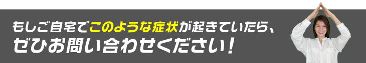 もしご自宅でこのような症状が起きていたら、ぜひお問い合わせください!