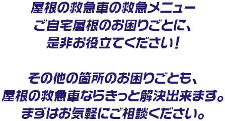屋根の救急車の救急メニューご自宅屋根のお困りごとに、是非お役立てください!その他の箇所のお困りごとも、屋根の救急車ならきっと解決出来ます。まずはお気軽にご相談ください。